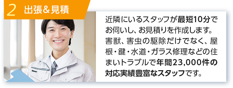 2 出張＆見積 近隣にいるスタッフが最短10分でお伺いし、お見積りを作成します。 害獣、害虫の駆除だけでなく、屋根・鍵・水道・ガラス修理などの住まいトラブルで年間14000件の対応実績豊富なスタッフです。