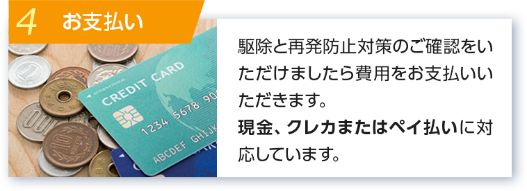 4 お支払い 駆除と再発防止対策のご確認をいただけましたら費用をお支払いいただきます。現金またはクレジットカードに対応しています。